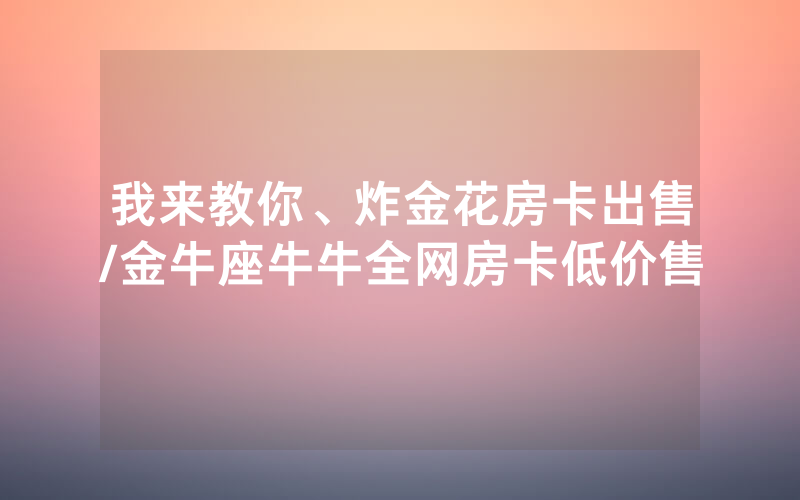 我来教你、炸金花房卡出售/金牛座牛牛全网房卡低价售