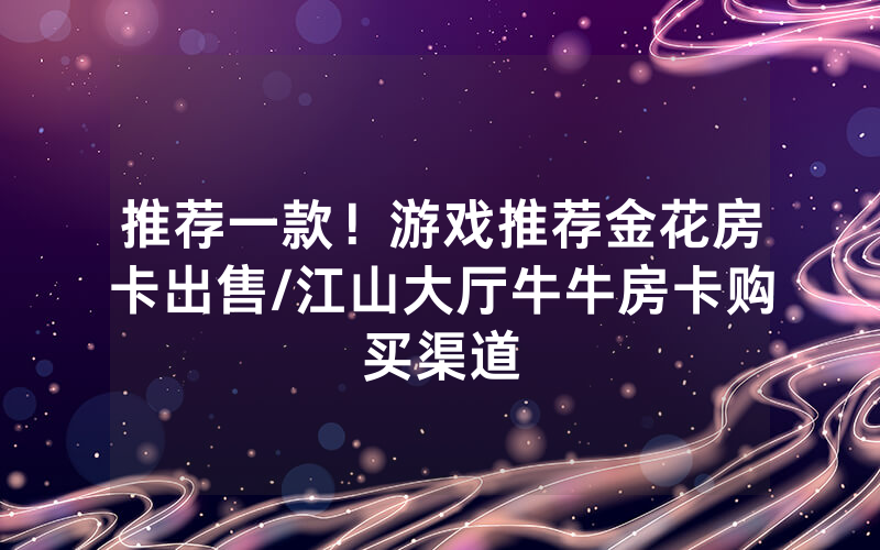 推荐一款！游戏推荐金花房卡出售/江山大厅牛牛房卡购买渠道