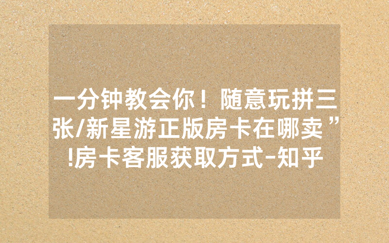 一分钟教会你！随意玩拼三张/新星游正版房卡在哪卖”!房卡客服获取方式-知乎