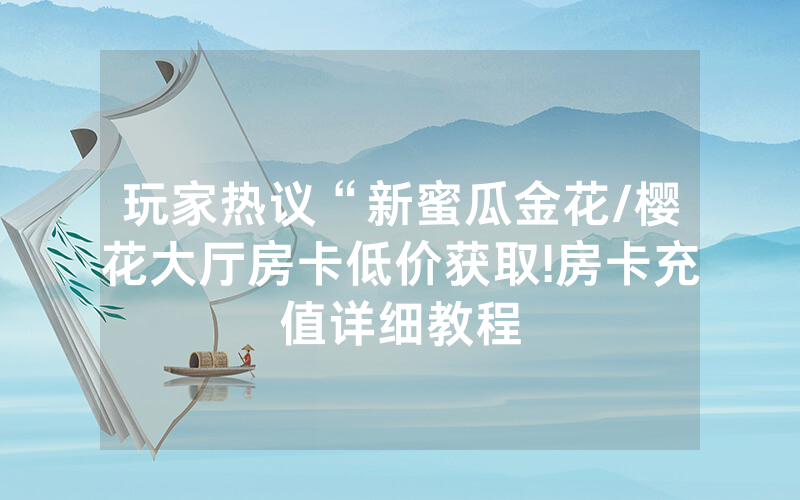 玩家热议“新蜜瓜金花/樱花大厅房卡低价获取!房卡充值详细教程