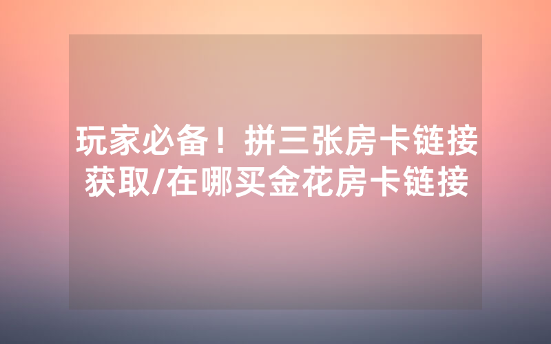 玩家必备！拼三张房卡链接获取/在哪买金花房卡链接