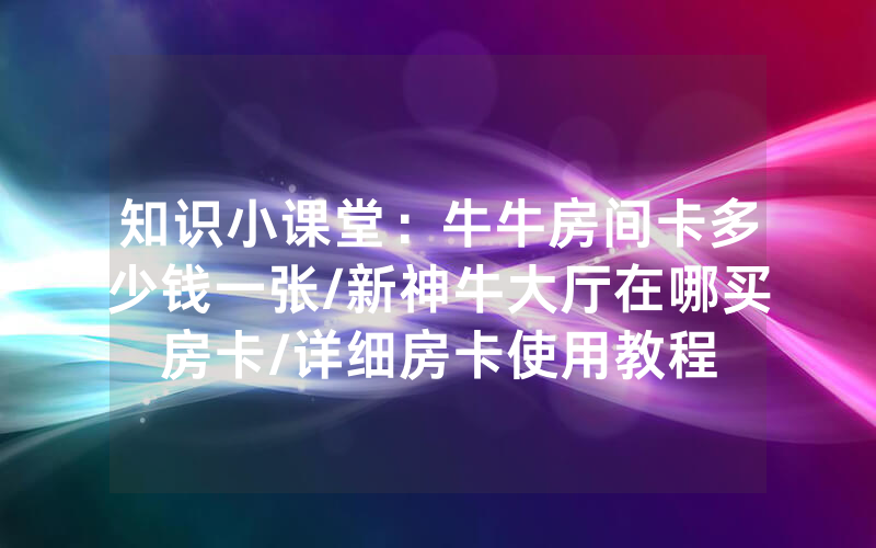 知识小课堂：牛牛房间卡多少钱一张/新神牛大厅在哪买房卡/详细房卡使用教程