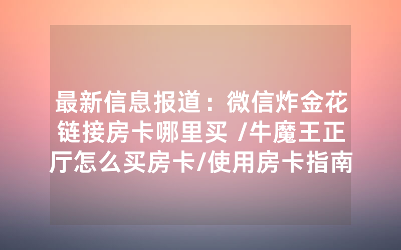 最新信息报道：微信炸金花链接房卡哪里买 /牛魔王正厅怎么买房卡/使用房卡指南大全