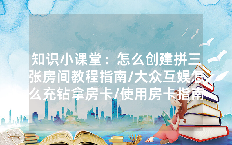 知识小课堂：怎么创建拼三张房间教程指南/大众互娱怎么充钻拿房卡/使用房卡指南大全