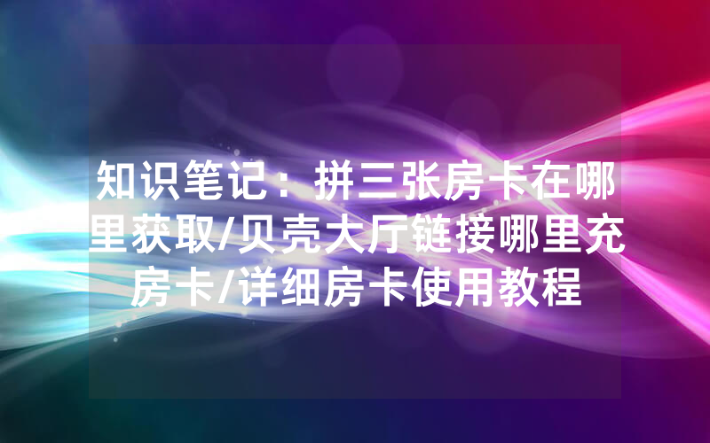 知识笔记：拼三张房卡在哪里获取/贝壳大厅链接哪里充房卡/详细房卡使用教程