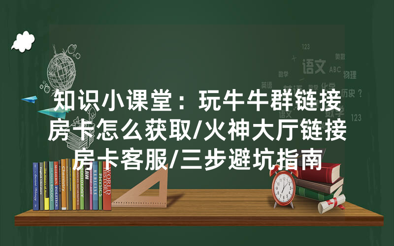 知识小课堂：玩牛牛群链接房卡怎么获取/火神大厅链接房卡客服/三步避坑指南