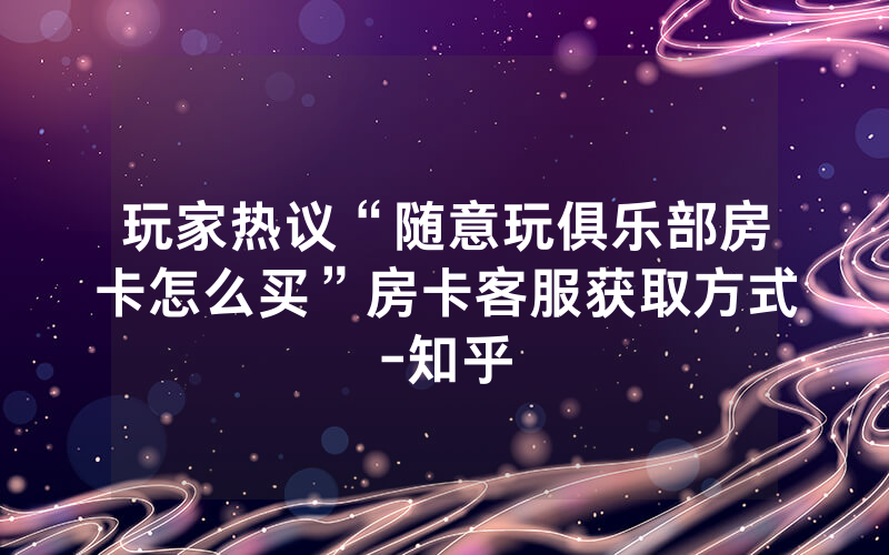 玩家热议“随意玩俱乐部房卡怎么买”房卡客服获取方式-知乎