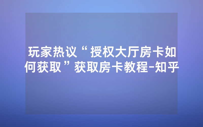 玩家热议“授权大厅房卡如何获取”获取房卡教程-知乎