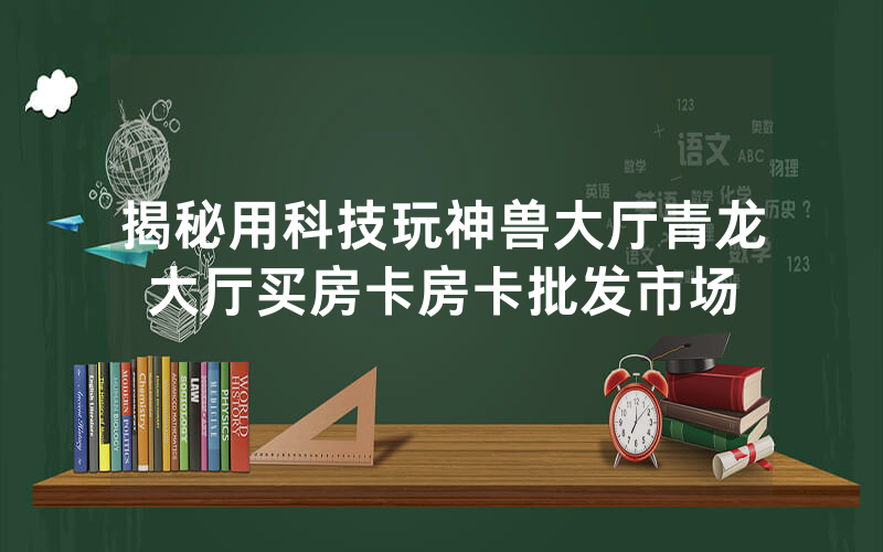 揭秘用科技玩神兽大厅青龙大厅买房卡房卡批发市场