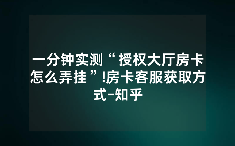 一分钟实测“授权大厅房卡怎么弄挂”!房卡客服获取方式-知乎