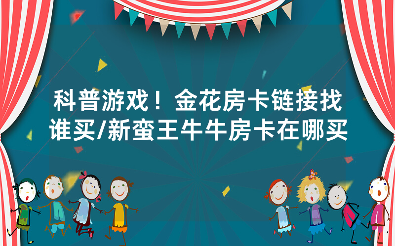 科普游戏！金花房卡链接找谁买/新蛮王牛牛房卡在哪买