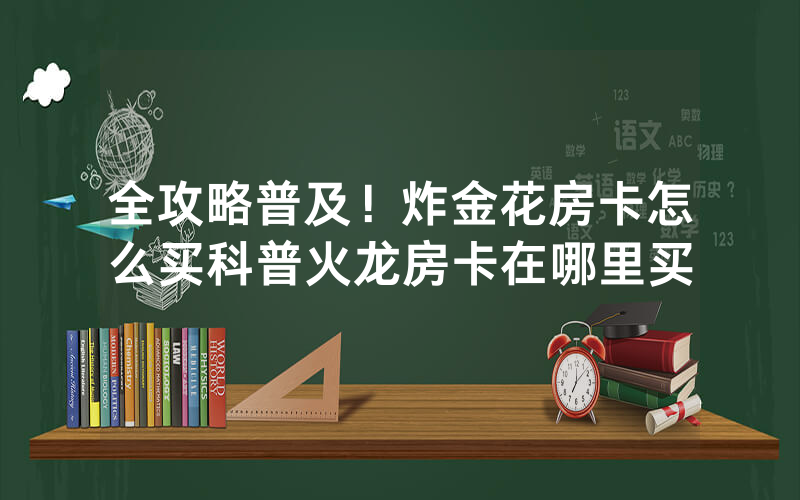 全攻略普及！炸金花房卡怎么买科普火龙房卡在哪里买