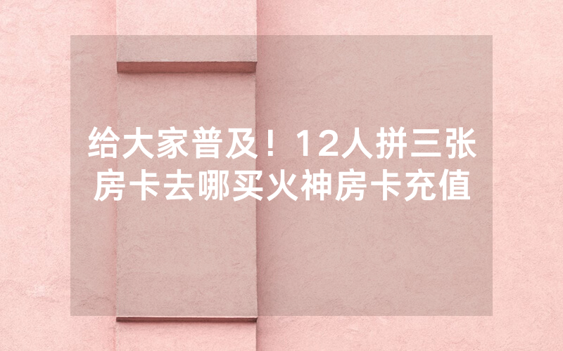 给大家普及！12人拼三张房卡去哪买火神房卡充值