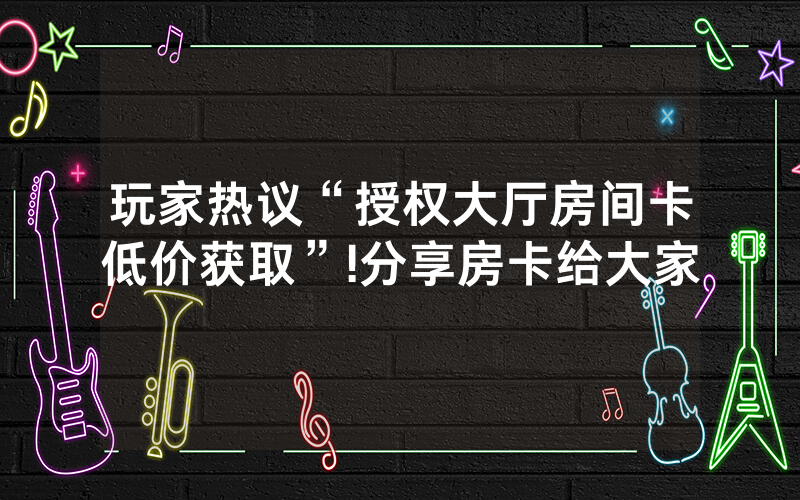玩家热议“授权大厅房间卡低价获取”!分享房卡给大家