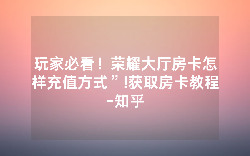 玩家必看！荣耀大厅房卡怎样充值方式”!获取房卡教程-知乎