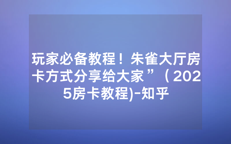 玩家必备教程！朱雀大厅房卡方式分享给大家”（2025房卡教程)-知乎