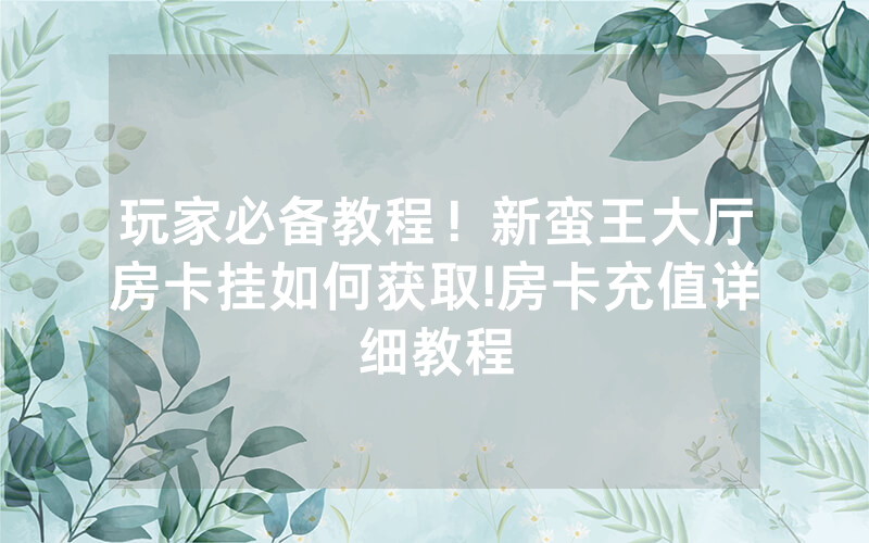 玩家必备教程！新蛮王大厅房卡挂如何获取!房卡充值详细教程