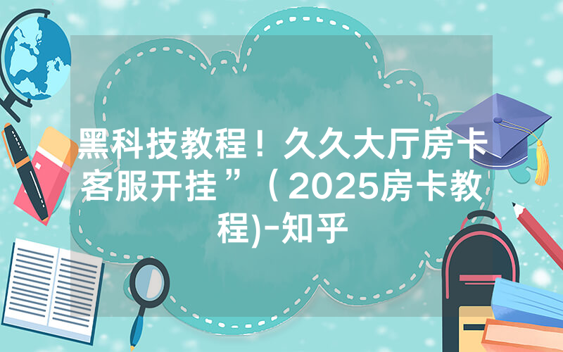 黑科技教程！久久大厅房卡客服开挂”（2025房卡教程)-知乎