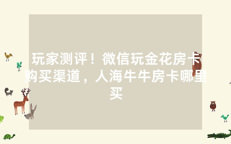 玩家测评！微信玩金花房卡购买渠道，人海牛牛房卡哪里买