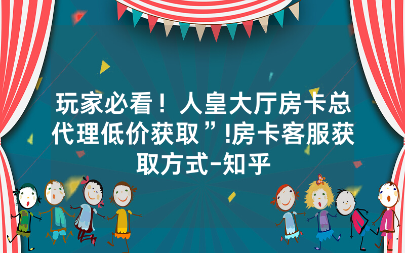 玩家必看！人皇大厅房卡总代理低价获取”!房卡客服获取方式-知乎