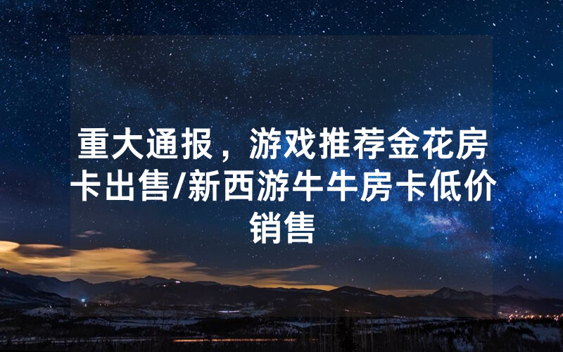 重大通报，游戏推荐金花房卡出售/新西游牛牛房卡低价销售