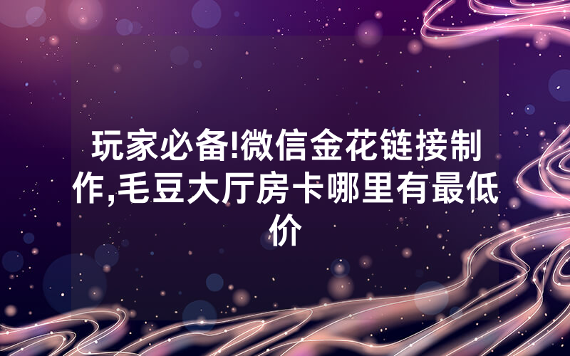 玩家必备!微信金花链接制作,毛豆大厅房卡哪里有最低价