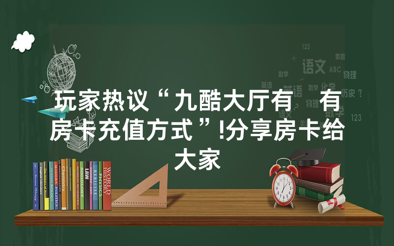 玩家热议“九酷大厅有沒有房卡充值方式”!分享房卡给大家