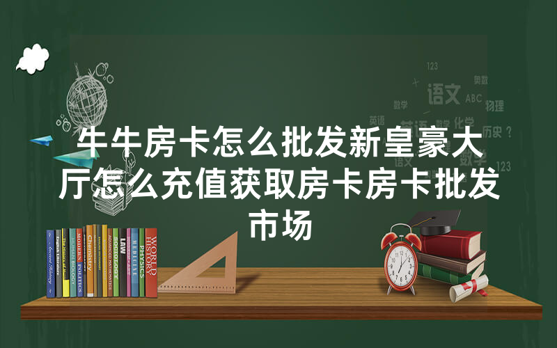 牛牛房卡怎么批发新皇豪大厅怎么充值获取房卡房卡批发市场