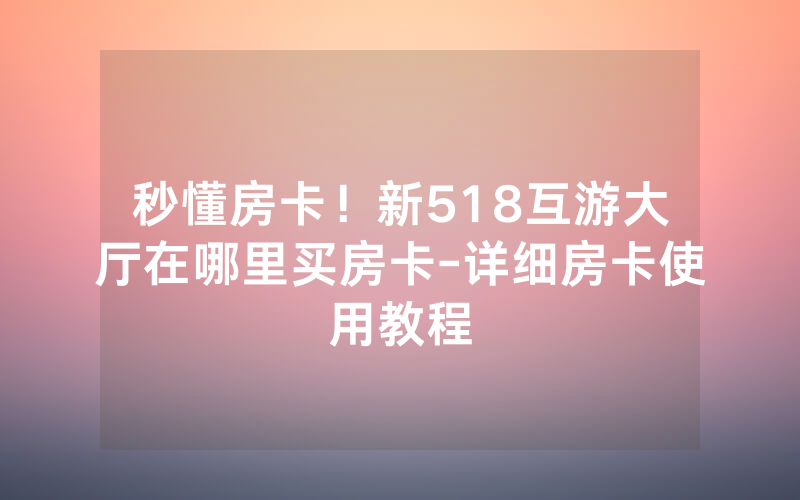 秒懂房卡！新518互游大厅在哪里买房卡-详细房卡使用教程