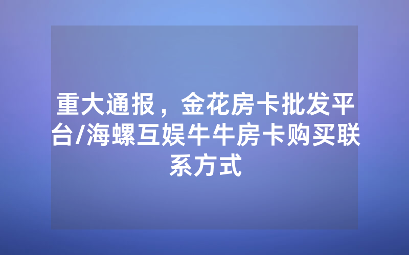 重大通报，金花房卡批发平台/海螺互娱牛牛房卡购买联系方式