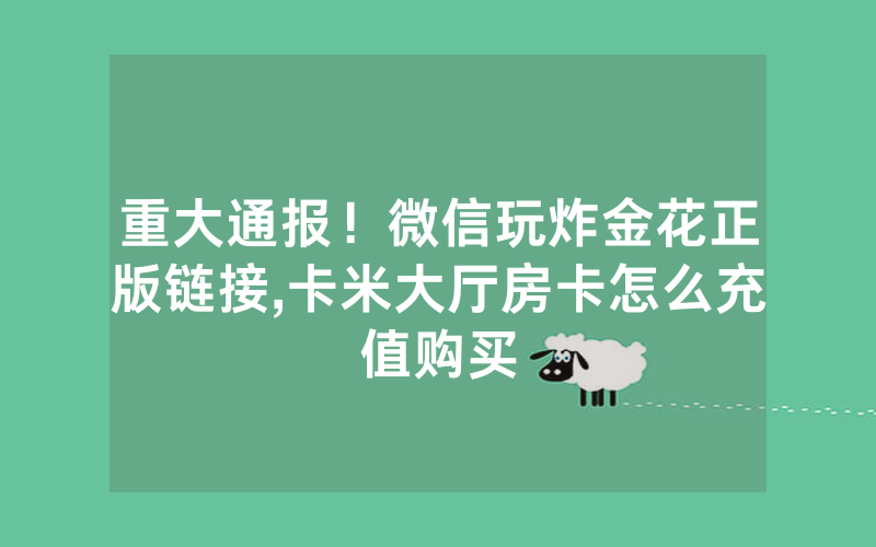 重大通报！微信玩炸金花正版链接,卡米大厅房卡怎么充值购买