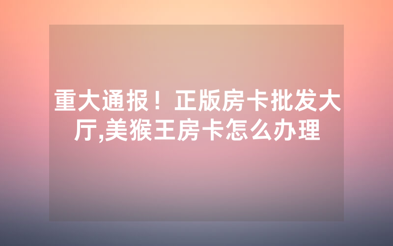 重大通报！正版房卡批发大厅,美猴王房卡怎么办理