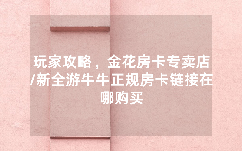 玩家攻略，金花房卡专卖店/新全游牛牛正规房卡链接在哪购买