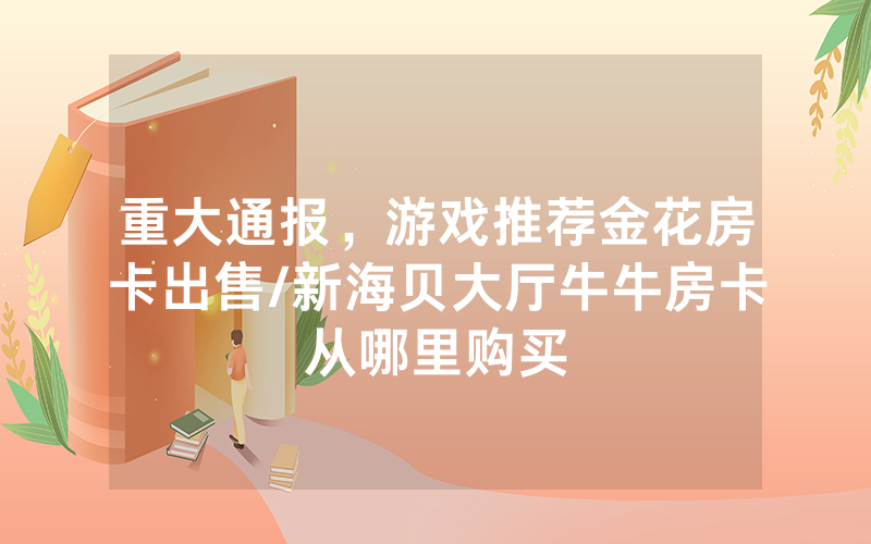 重大通报，游戏推荐金花房卡出售/新海贝大厅牛牛房卡从哪里购买