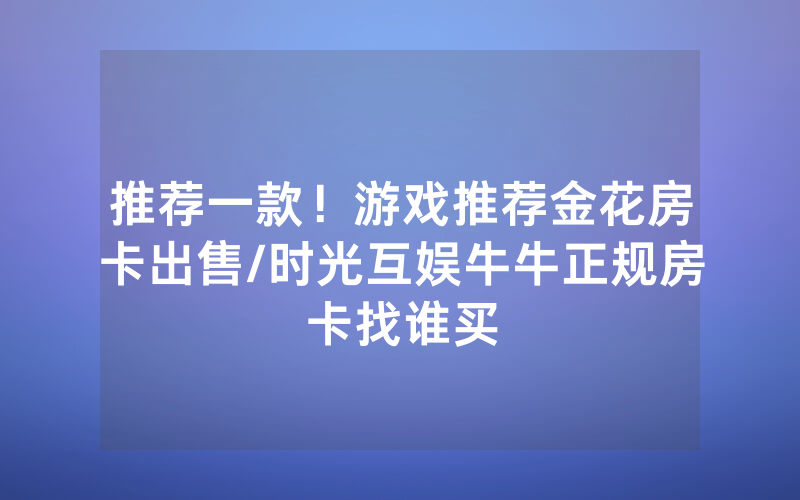推荐一款！游戏推荐金花房卡出售/时光互娱牛牛正规房卡找谁买