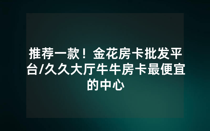 推荐一款！金花房卡批发平台/久久大厅牛牛房卡最便宜的中心