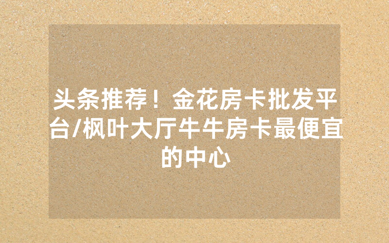 头条推荐！金花房卡批发平台/枫叶大厅牛牛房卡最便宜的中心