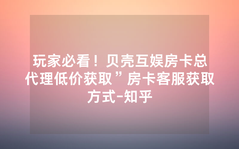 玩家必看！贝壳互娱房卡总代理低价获取”房卡客服获取方式-知乎
