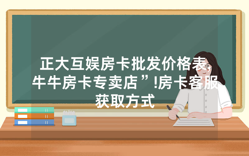 正大互娱房卡批发价格表,牛牛房卡专卖店”!房卡客服获取方式