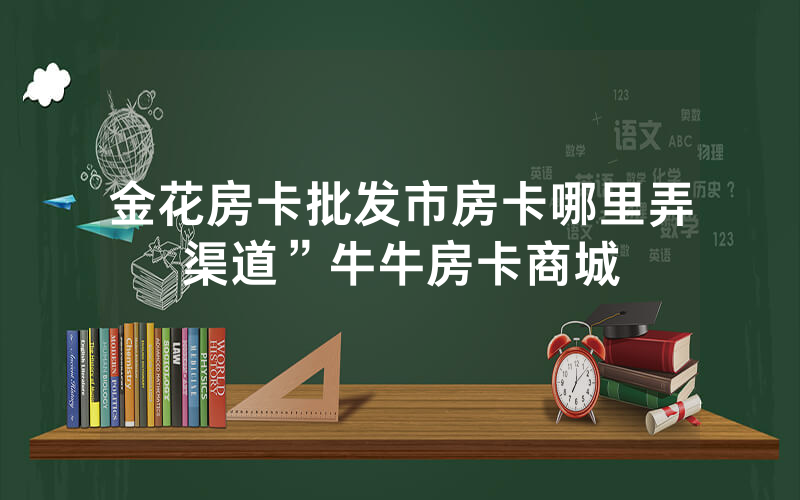 金花房卡批发市房卡哪里弄渠道”牛牛房卡商城