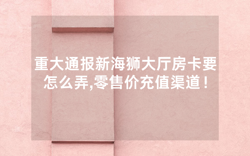 重大通报新海狮大厅房卡要怎么弄,零售价充值渠道！
