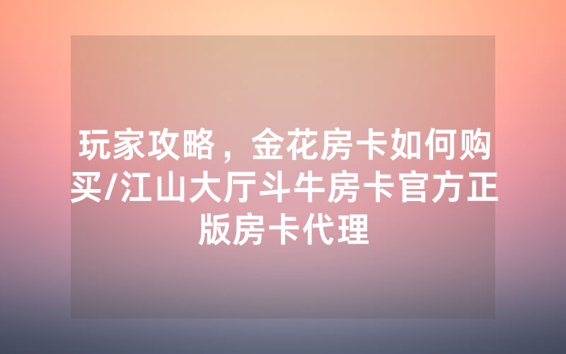 玩家攻略，金花房卡如何购买/江山大厅斗牛房卡官方正版房卡代理