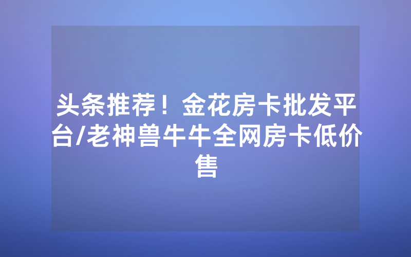 头条推荐！金花房卡批发平台/老神兽牛牛全网房卡低价售