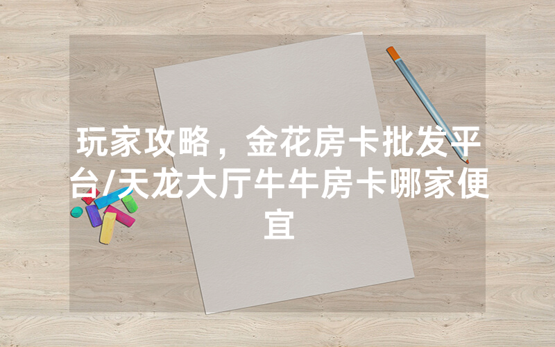 玩家攻略，金花房卡批发平台/天龙大厅牛牛房卡哪家便宜