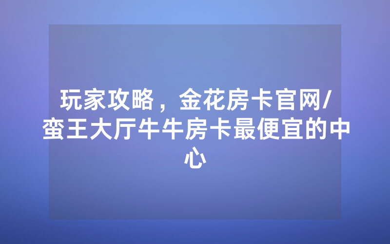 玩家攻略，金花房卡官网/蛮王大厅牛牛房卡最便宜的中心