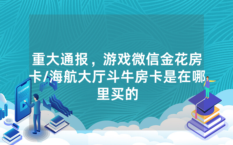 重大通报，游戏微信金花房卡/海航大厅斗牛房卡是在哪里买的