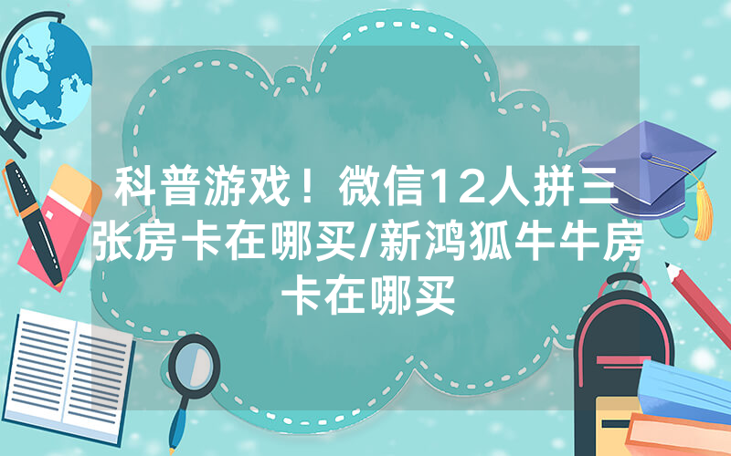 科普游戏！微信12人拼三张房卡在哪买/新鸿狐牛牛房卡在哪买