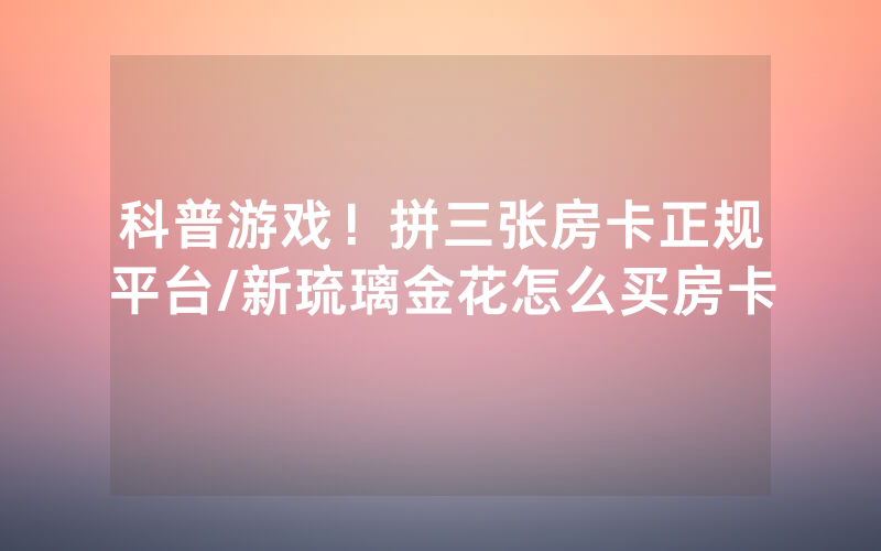 科普游戏！拼三张房卡正规平台/新琉璃金花怎么买房卡