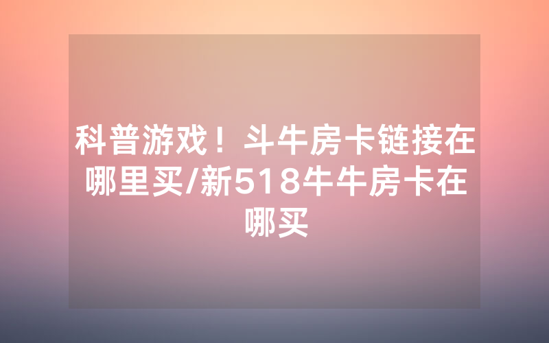 科普游戏！斗牛房卡链接在哪里买/新518牛牛房卡在哪买