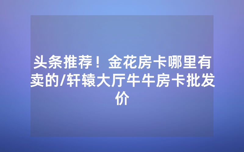 头条推荐！金花房卡哪里有卖的/轩辕大厅牛牛房卡批发价